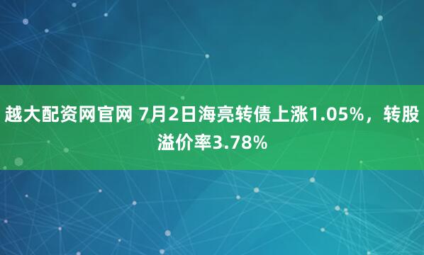 越大配资网官网 7月2日海亮转债上涨1.05%，转股溢价率3.78%