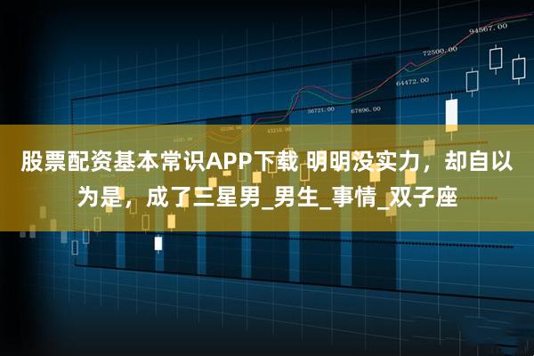 股票配资基本常识APP下载 明明没实力，却自以为是，成了三星男_男生_事情_双子座