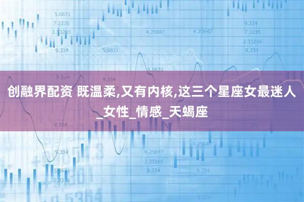 创融界配资 既温柔,又有内核,这三个星座女最迷人_女性_情感_天蝎座