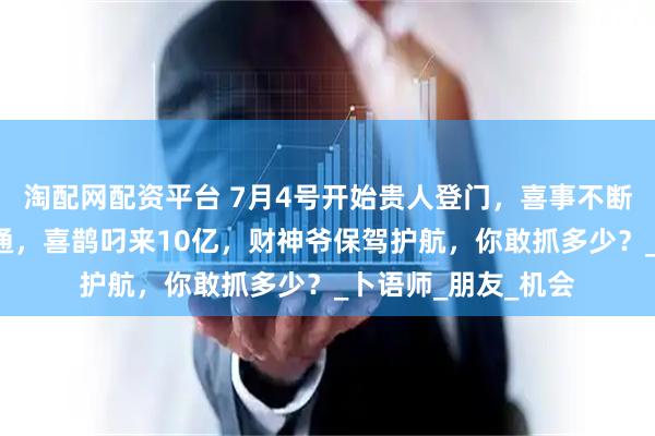 淘配网配资平台 7月4号开始贵人登门,喜事不断,3生肖发财运亨通,喜鹊叼来10亿,财神爷保驾护航,你敢抓多少?_卜语师_朋友_机会