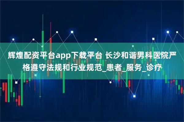 辉煌配资平台app下载平台 长沙和谐男科医院严格遵守法规和行业规范_患者_服务_诊疗