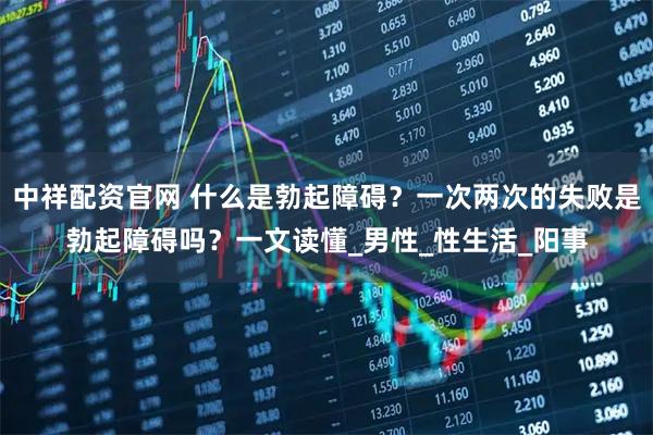 中祥配资官网 什么是勃起障碍？一次两次的失败是勃起障碍吗？一文读懂_男性_性生活_阳事