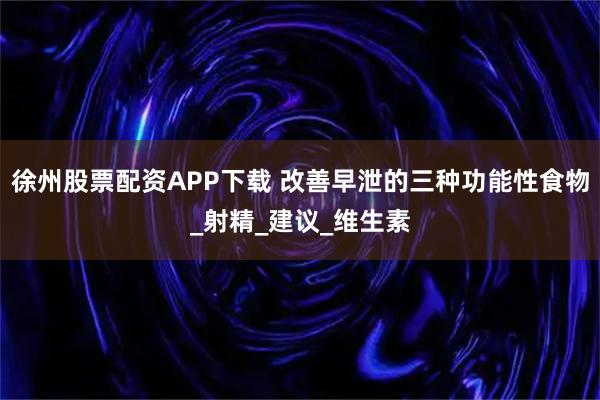 徐州股票配资APP下载 改善早泄的三种功能性食物_射精_建议_维生素