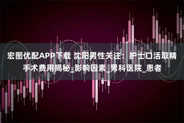 宏图优配APP下载 沈阳男性关注：护士口活取精手术费用揭秘_影响因素_男科医院_患者