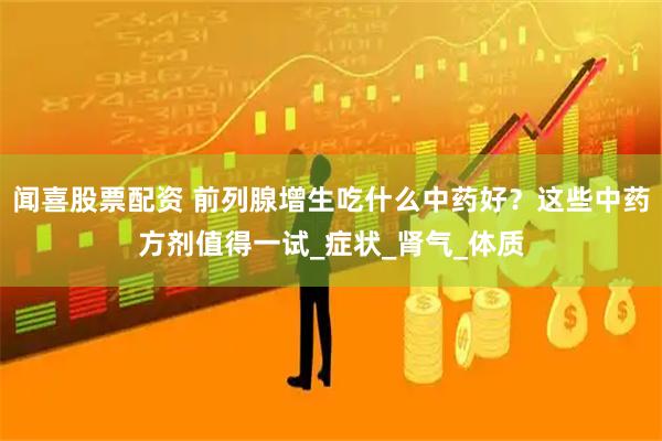 闻喜股票配资 前列腺增生吃什么中药好？这些中药方剂值得一试_症状_肾气_体质