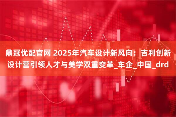 鼎冠优配官网 2025年汽车设计新风向:吉利创新设计营引领人才与美学双重变革_车企_中国_drd