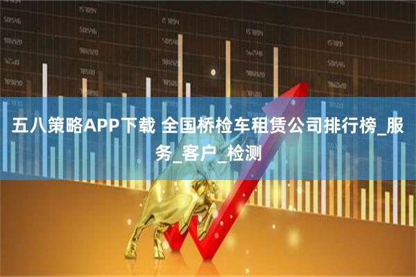 五八策略APP下载 全国桥检车租赁公司排行榜_服务_客户_检测