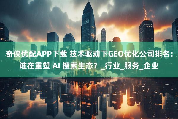 奇侠优配APP下载 技术驱动下GEO优化公司排名:谁在重塑 AI 搜索生态?_行业_服务_企业