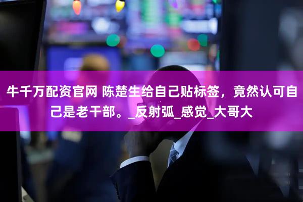 牛千万配资官网 陈楚生给自己贴标签，竟然认可自己是老干部。_反射弧_感觉_大哥大