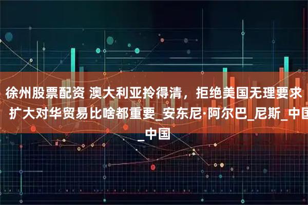 徐州股票配资 澳大利亚拎得清，拒绝美国无理要求，扩大对华贸易比啥都重要_安东尼·阿尔巴_尼斯_中国