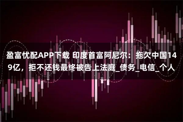 盈富忧配APP下载 印度首富阿尼尔:拖欠中国149亿,拒不还钱最终被告上法庭_债务_电信_个人