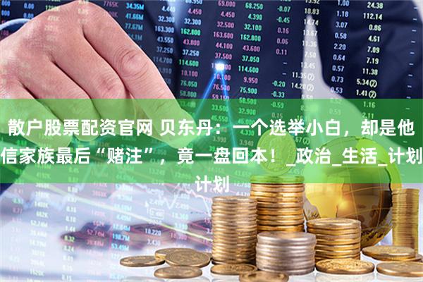 散户股票配资官网 贝东丹:一个选举小白,却是他信家族最后“赌注”,竟一盘回本!_政治_生活_计划