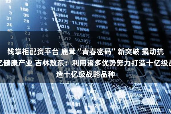 钱掌柜配资平台 鹿茸“青春密码”新突破 撬动抗衰老千亿健康产业 吉林敖东：利用诸多优势努力打造十亿级战略品种