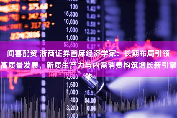 闻喜配资 浙商证券首席经济学家：长期布局引领高质量发展，新质生产力与内需消费构筑增长新引擎