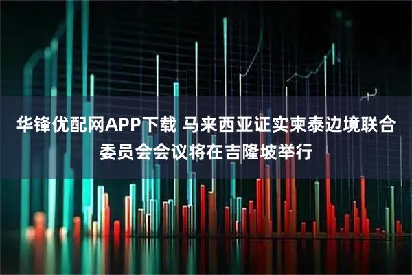华锋优配网APP下载 马来西亚证实柬泰边境联合委员会会议将在吉隆坡举行