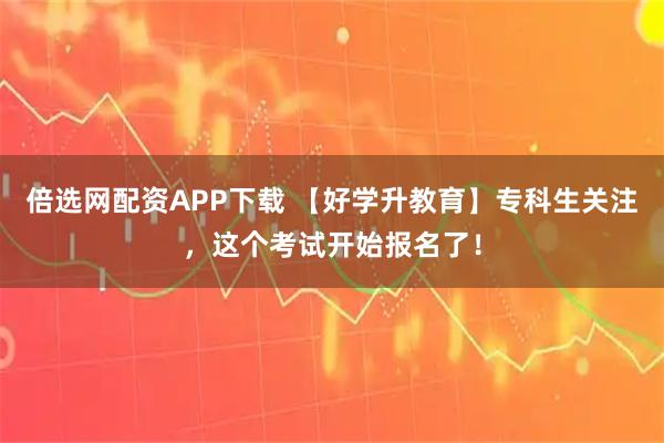 倍选网配资APP下载 【好学升教育】专科生关注,这个考试开始报名了!