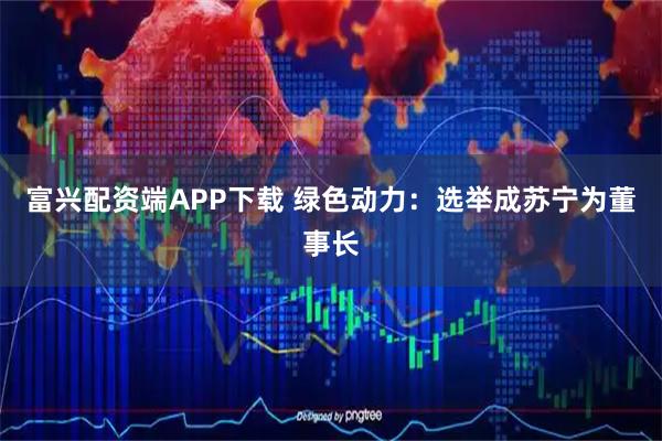 富兴配资端APP下载 绿色动力：选举成苏宁为董事长
