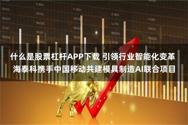 什么是股票杠杆APP下载 引领行业智能化变革 海泰科携手中国移动共建模具制造AI联合项目