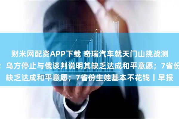 财米网配资APP下载 奇瑞汽车就天门山挑战测试意外致歉；俄外交部：乌方停止与俄谈判说明其缺乏达成和平意愿；7省份生娃基本不花钱丨早报