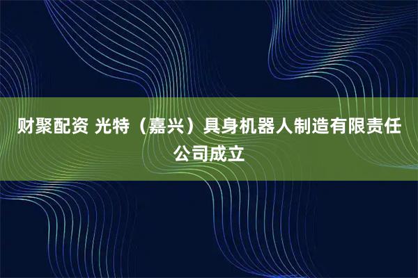 财聚配资 光特（嘉兴）具身机器人制造有限责任公司成立