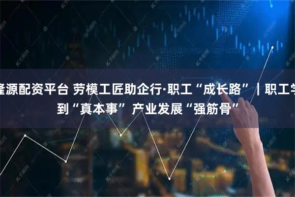 隆源配资平台 劳模工匠助企行·职工“成长路”｜职工学到“真本事” 产业发展“强筋骨”