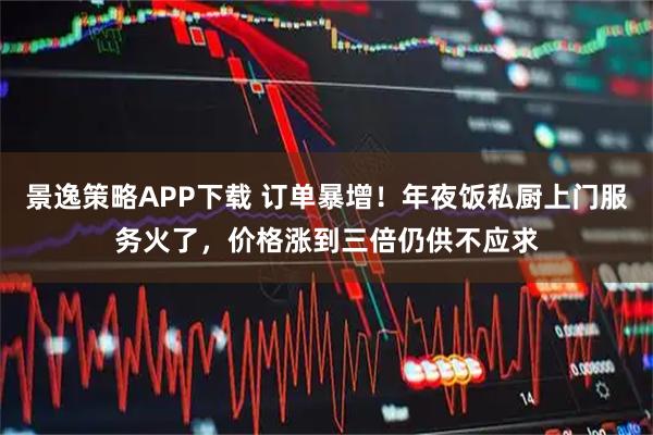 景逸策略APP下载 订单暴增!年夜饭私厨上门服务火了,价格涨到三倍仍供不应求