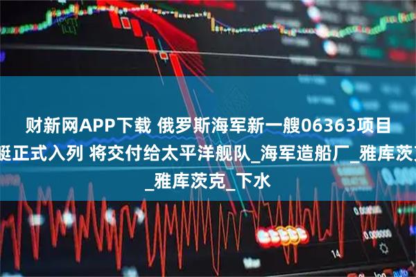 财新网APP下载 俄罗斯海军新一艘06363项目常规潜艇正式入列 将交付给太平洋舰队_海军造船厂_雅库茨克_下水
