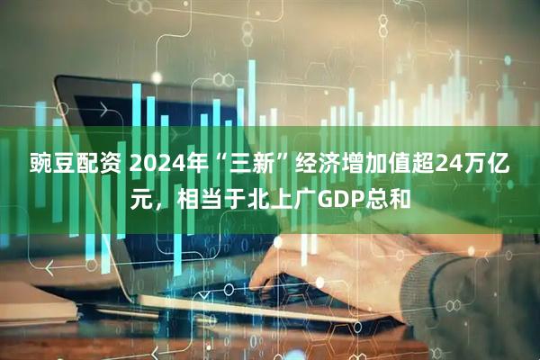 豌豆配资 2024年“三新”经济增加值超24万亿元，相当于北上广GDP总和