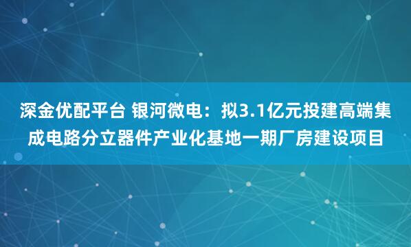 深金优配平台 银河微电:拟3.1亿元投建高端集成电路分立器件产业化基地一期厂房建设项目
