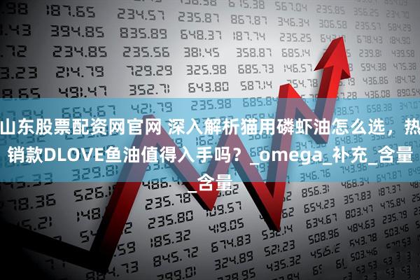 山东股票配资网官网 深入解析猫用磷虾油怎么选，热销款DLOVE鱼油值得入手吗？_omega_补充_含量