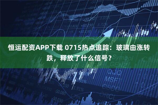 恒运配资APP下载 0715热点追踪：玻璃由涨转跌，释放了什么信号？