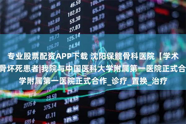 专业股票配资APP下载 沈阳保髋骨科医院【学术】：强强合作 惠及骨坏死患者|我院与中国医科大学附属第一医院正式合作_诊疗_置换_治疗