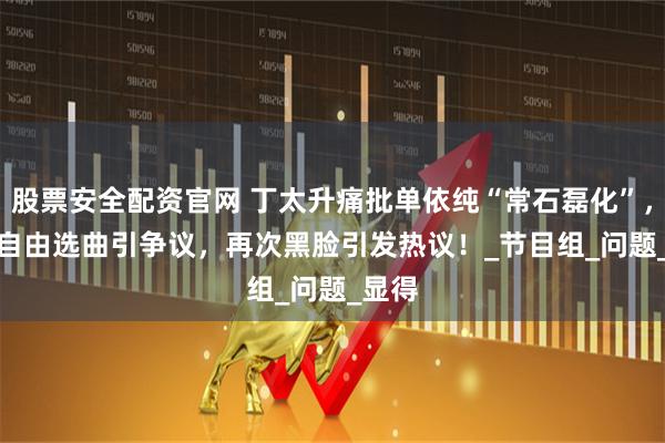 股票安全配资官网 丁太升痛批单依纯“常石磊化”，Alin自由选曲引争议，再次黑脸引发热议！_节目组_问题_显得