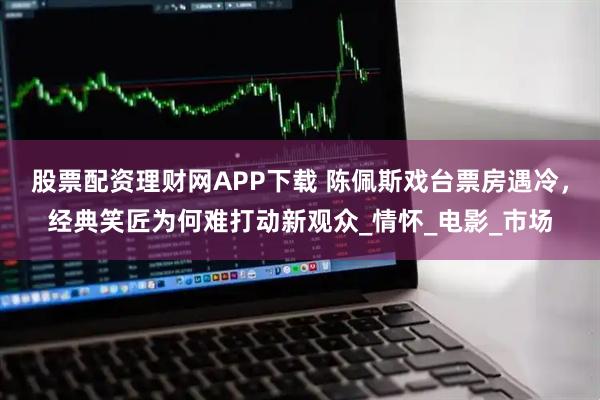 股票配资理财网APP下载 陈佩斯戏台票房遇冷,经典笑匠为何难打动新观众_情怀_电影_市场