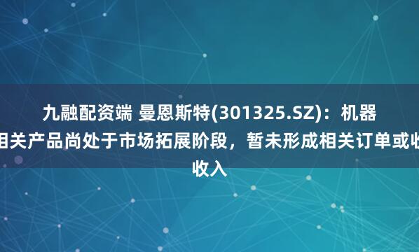 九融配资端 曼恩斯特(301325.SZ)：机器人相关产品尚处于市场拓展阶段，暂未形成相关订单或收入