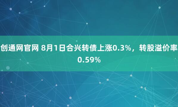 创通网官网 8月1日合兴转债上涨0.3%，转股溢价率0.59%