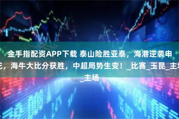 金手指配资APP下载 泰山险胜亚泰，海港逆袭申花，海牛大比分获胜，中超局势生变！_比赛_玉昆_主场