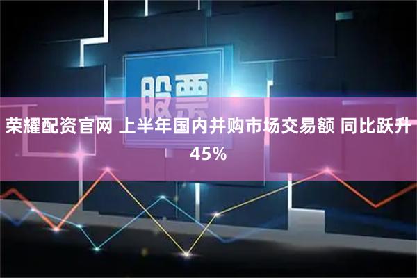 荣耀配资官网 上半年国内并购市场交易额 同比跃升45%