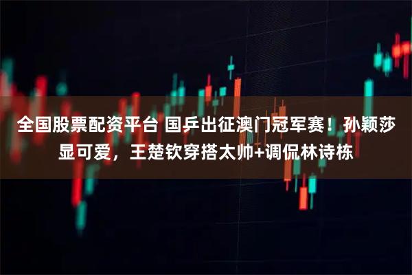 全国股票配资平台 国乒出征澳门冠军赛！孙颖莎显可爱，王楚钦穿搭太帅+调侃林诗栋