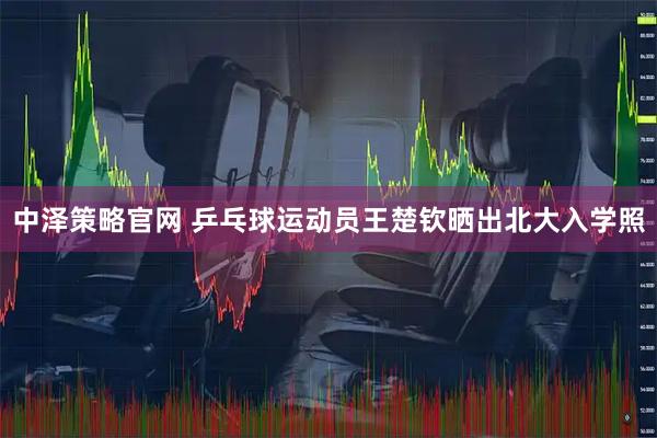 中泽策略官网 乒乓球运动员王楚钦晒出北大入学照