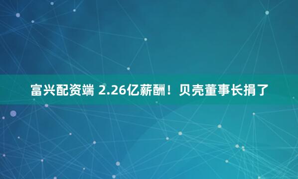 富兴配资端 2.26亿薪酬！贝壳董事长捐了